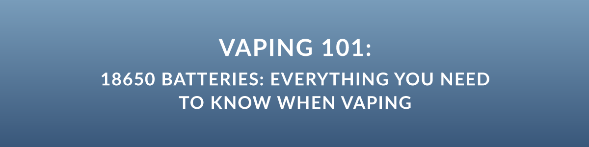 Vaping 101: 18650 Batteries: Everything You Need To Know When Vaping