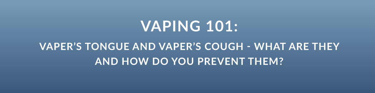 Vaping 101: Vaper’s Tongue and Vaper’s Cough - What Are They and How Do You Prevent Them?